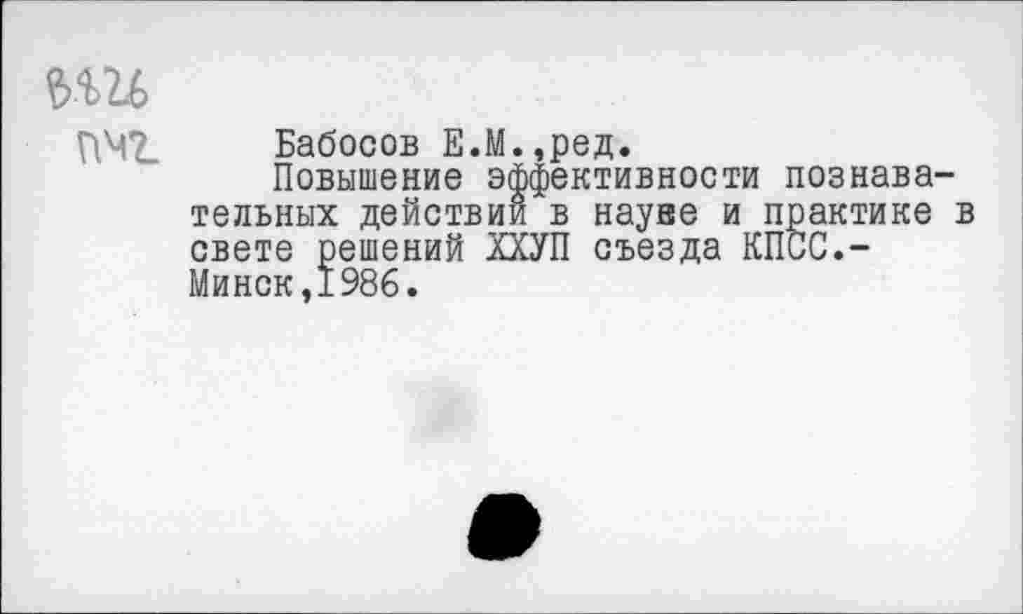 ﻿е>ш
пмг Бабосов Е.М.,ред,
Повышение эффективности познавательных действии в науве и практике в свете решений ХХУП съезда КПСС.-Минск,1986.